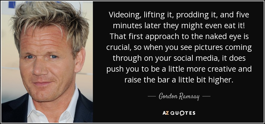 Videoing, lifting it, prodding it, and five minutes later they might even eat it! That first approach to the naked eye is crucial, so when you see pictures coming through on your social media, it does push you to be a little more creative and raise the bar a little bit higher. - Gordon Ramsay