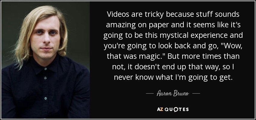 Videos are tricky because stuff sounds amazing on paper and it seems like it's going to be this mystical experience and you're going to look back and go, 