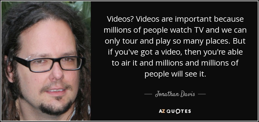 Videos? Videos are important because millions of people watch TV and we can only tour and play so many places. But if you've got a video, then you're able to air it and millions and millions of people will see it. - Jonathan Davis