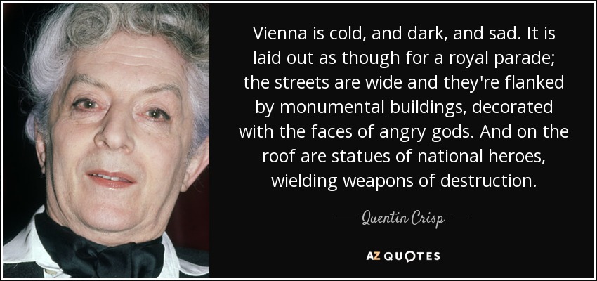 Vienna is cold, and dark, and sad. It is laid out as though for a royal parade; the streets are wide and they're flanked by monumental buildings, decorated with the faces of angry gods. And on the roof are statues of national heroes, wielding weapons of destruction. - Quentin Crisp