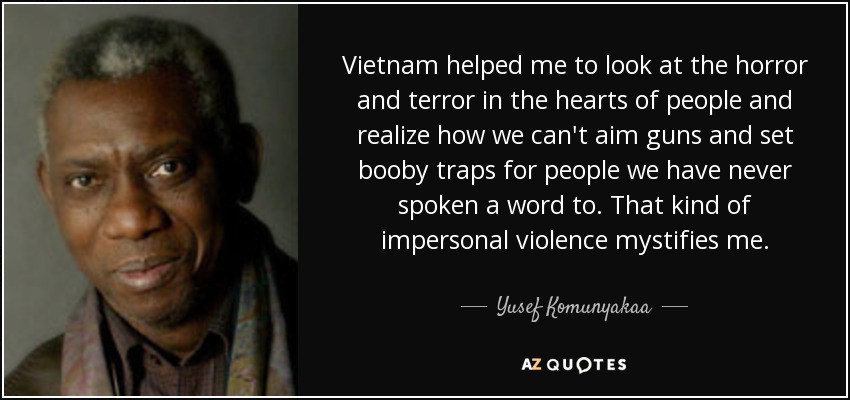 Vietnam helped me to look at the horror and terror in the hearts of people and realize how we can't aim guns and set booby traps for people we have never spoken a word to. That kind of impersonal violence mystifies me. - Yusef Komunyakaa
