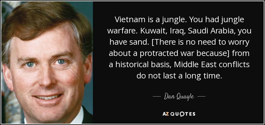 Vietnam is a jungle. You had jungle warfare. Kuwait, Iraq, Saudi Arabia, you have sand. [There is no need to worry about a protracted war because] from a historical basis, Middle East conflicts do not last a long time. - Dan Quayle