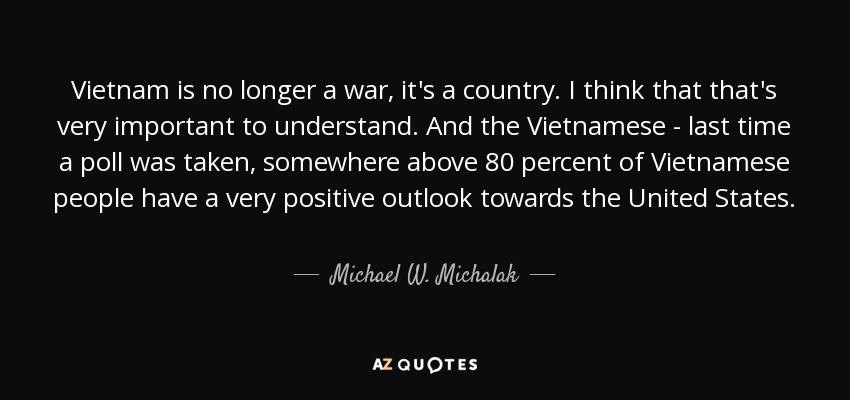 Vietnam is no longer a war, it's a country. I think that that's very important to understand. And the Vietnamese - last time a poll was taken, somewhere above 80 percent of Vietnamese people have a very positive outlook towards the United States. - Michael W. Michalak