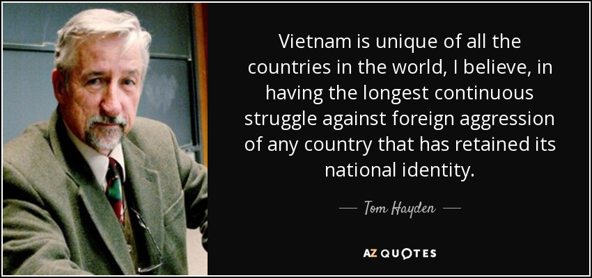 Vietnam is unique of all the countries in the world, I believe, in having the longest continuous struggle against foreign aggression of any country that has retained its national identity. - Tom Hayden
