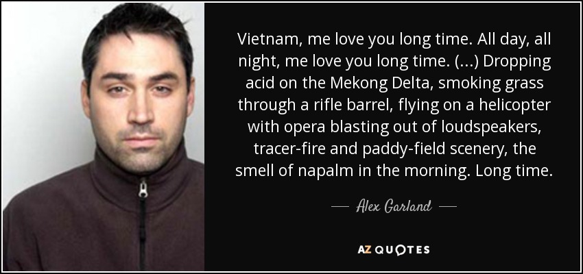 Vietnam, me love you long time. All day, all night, me love you long time. (...) Dropping acid on the Mekong Delta, smoking grass through a rifle barrel, flying on a helicopter with opera blasting out of loudspeakers, tracer-fire and paddy-field scenery, the smell of napalm in the morning. Long time. - Alex Garland