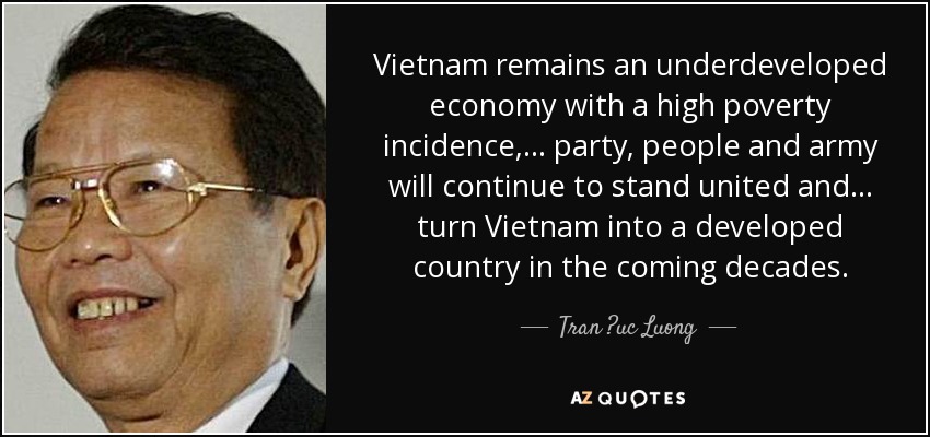 Vietnam remains an underdeveloped economy with a high poverty incidence, ... party, people and army will continue to stand united and ... turn Vietnam into a developed country in the coming decades. - Tran ?uc Luong