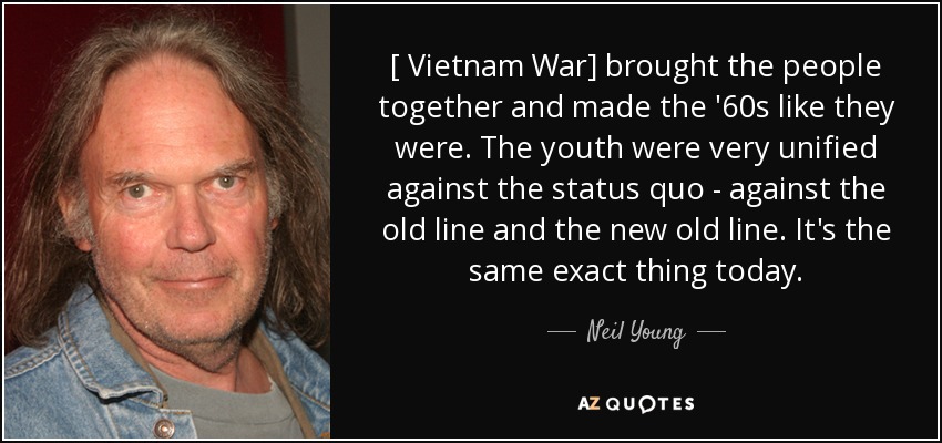 [ Vietnam War] brought the people together and made the '60s like they were. The youth were very unified against the status quo - against the old line and the new old line. It's the same exact thing today. - Neil Young