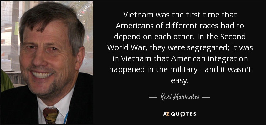 Vietnam was the first time that Americans of different races had to depend on each other. In the Second World War, they were segregated; it was in Vietnam that American integration happened in the military - and it wasn't easy. - Karl Marlantes