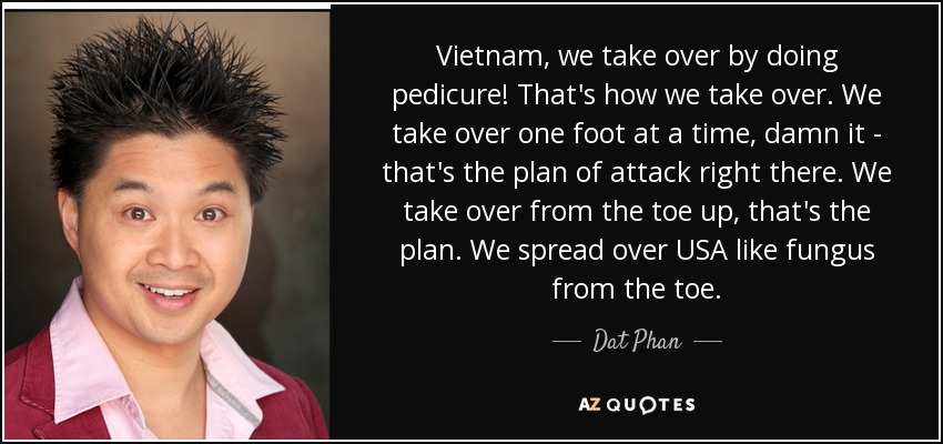 Vietnam, we take over by doing pedicure! That's how we take over. We take over one foot at a time, damn it - that's the plan of attack right there. We take over from the toe up, that's the plan. We spread over USA like fungus from the toe. - Dat Phan