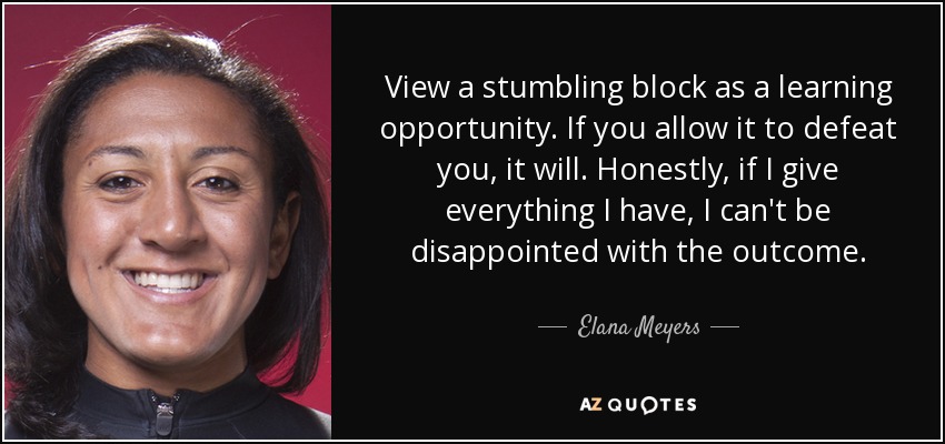 View a stumbling block as a learning opportunity. If you allow it to defeat you, it will. Honestly, if I give everything I have, I can't be disappointed with the outcome. - Elana Meyers