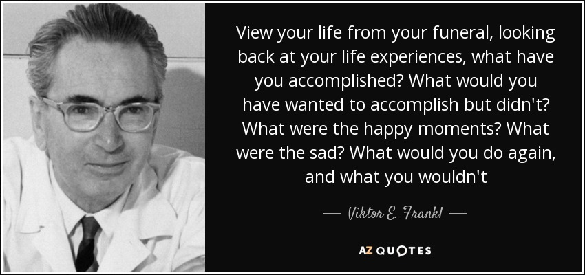 View your life from your funeral, looking back at your life experiences, what have you accomplished? What would you have wanted to accomplish but didn't? What were the happy moments? What were the sad? What would you do again, and what you wouldn't - Viktor E. Frankl