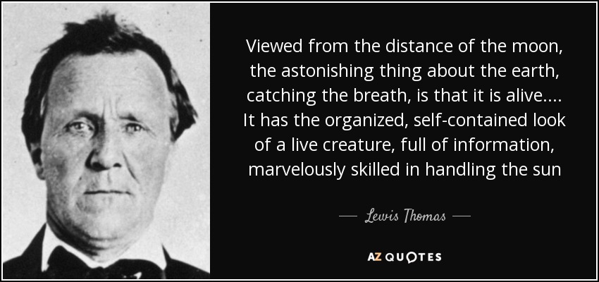 Viewed from the distance of the moon, the astonishing thing about the earth, catching the breath, is that it is alive. ... It has the organized, self-contained look of a live creature, full of information, marvelously skilled in handling the sun - Lewis Thomas