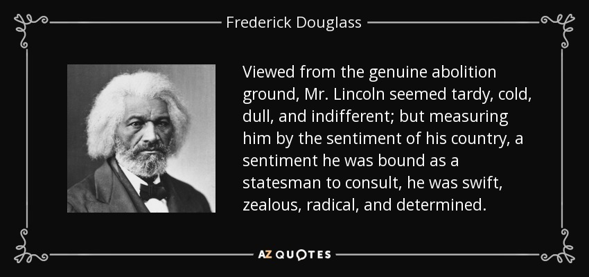 Viewed from the genuine abolition ground, Mr. Lincoln seemed tardy, cold, dull, and indifferent; but measuring him by the sentiment of his country, a sentiment he was bound as a statesman to consult, he was swift, zealous, radical, and determined. - Frederick Douglass