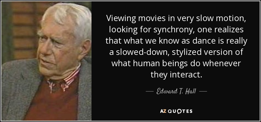Viewing movies in very slow motion, looking for synchrony, one realizes that what we know as dance is really a slowed-down, stylized version of what human beings do whenever they interact. - Edward T. Hall