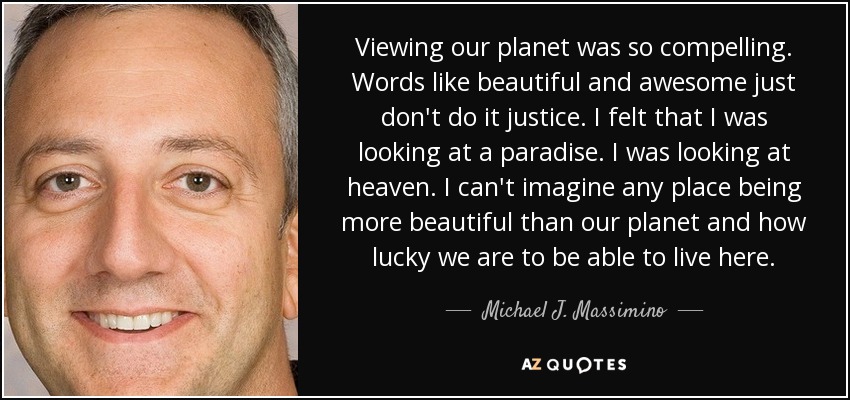 Viewing our planet was so compelling. Words like beautiful and awesome just don't do it justice. I felt that I was looking at a paradise. I was looking at heaven. I can't imagine any place being more beautiful than our planet and how lucky we are to be able to live here. - Michael J. Massimino