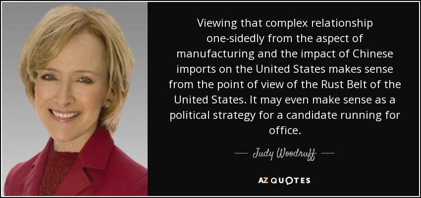 Viewing that complex relationship one-sidedly from the aspect of manufacturing and the impact of Chinese imports on the United States makes sense from the point of view of the Rust Belt of the United States. It may even make sense as a political strategy for a candidate running for office. - Judy Woodruff