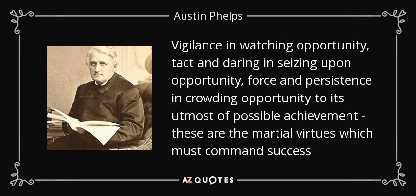 Vigilance in watching opportunity, tact and daring in seizing upon opportunity, force and persistence in crowding opportunity to its utmost of possible achievement - these are the martial virtues which must command success - Austin Phelps