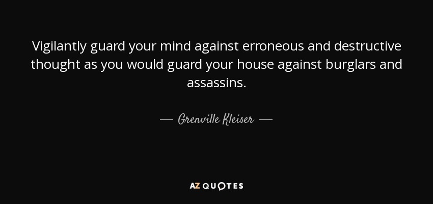Vigilantly guard your mind against erroneous and destructive thought as you would guard your house against burglars and assassins. - Grenville Kleiser