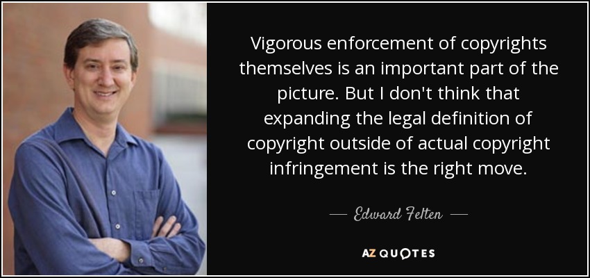 Vigorous enforcement of copyrights themselves is an important part of the picture. But I don't think that expanding the legal definition of copyright outside of actual copyright infringement is the right move. - Edward Felten