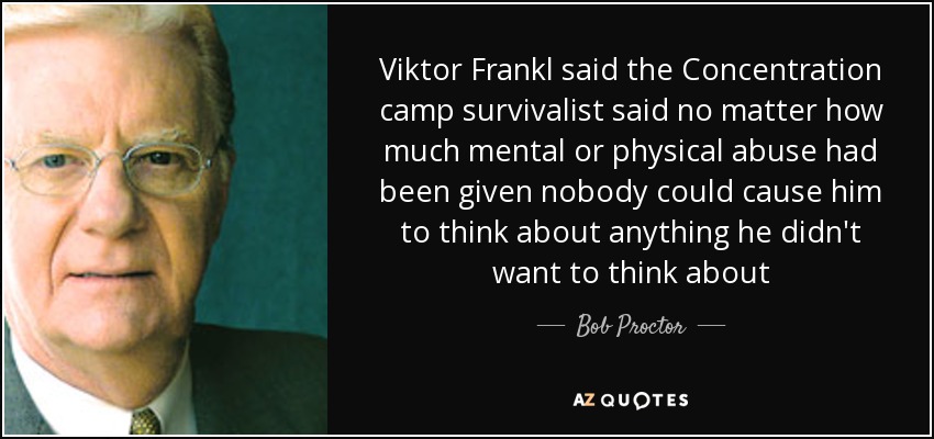 Viktor Frankl said the Concentration camp survivalist said no matter how much mental or physical abuse had been given nobody could cause him to think about anything he didn't want to think about - Bob Proctor