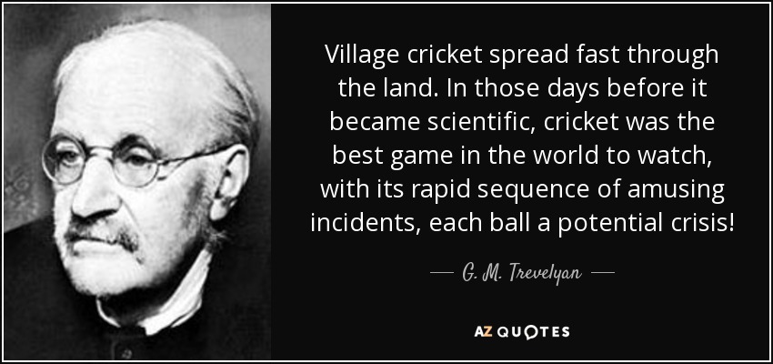 Village cricket spread fast through the land. In those days before it became scientific, cricket was the best game in the world to watch, with its rapid sequence of amusing incidents, each ball a potential crisis! - G. M. Trevelyan