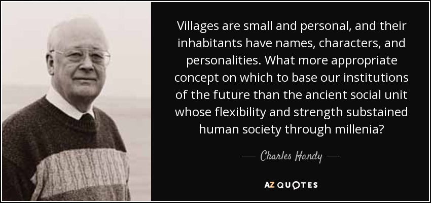 Villages are small and personal, and their inhabitants have names, characters, and personalities. What more appropriate concept on which to base our institutions of the future than the ancient social unit whose flexibility and strength substained human society through millenia? - Charles Handy