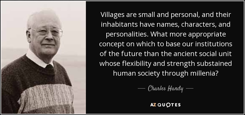 Villages are small and personal, and their inhabitants have names, characters, and personalities. What more appropriate concept on which to base our institutions of the future than the ancient social unit whose flexibility and strength substained human society through millenia? - Charles Handy