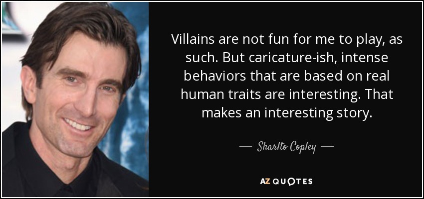 Villains are not fun for me to play, as such. But caricature-ish, intense behaviors that are based on real human traits are interesting. That makes an interesting story. - Sharlto Copley