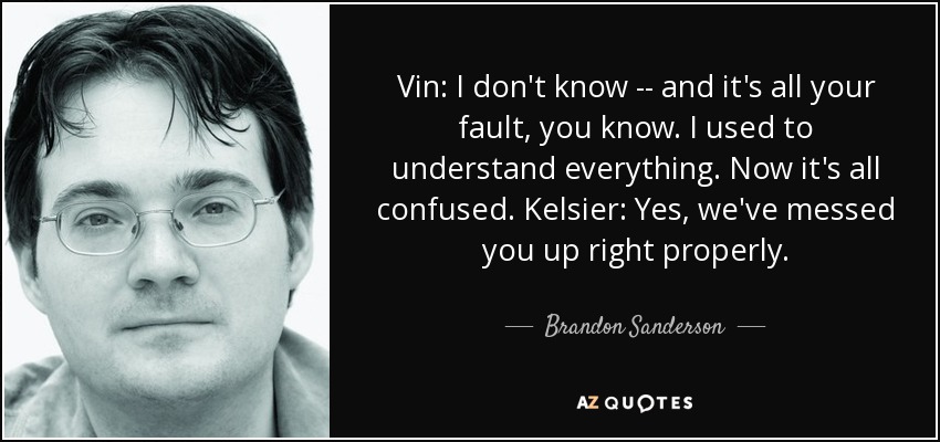 Vin: I don't know -- and it's all your fault, you know. I used to understand everything. Now it's all confused. Kelsier: Yes, we've messed you up right properly. - Brandon Sanderson