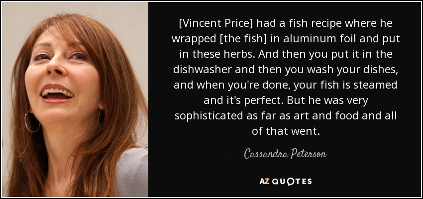 [Vincent Price] had a fish recipe where he wrapped [the fish] in aluminum foil and put in these herbs. And then you put it in the dishwasher and then you wash your dishes, and when you're done, your fish is steamed and it's perfect. But he was very sophisticated as far as art and food and all of that went. - Cassandra Peterson