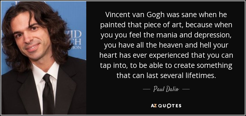 Vincent van Gogh was sane when he painted that piece of art, because when you you feel the mania and depression, you have all the heaven and hell your heart has ever experienced that you can tap into, to be able to create something that can last several lifetimes. - Paul Dalio