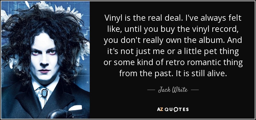 Vinyl is the real deal. I've always felt like, until you buy the vinyl record, you don't really own the album. And it's not just me or a little pet thing or some kind of retro romantic thing from the past. It is still alive. - Jack White