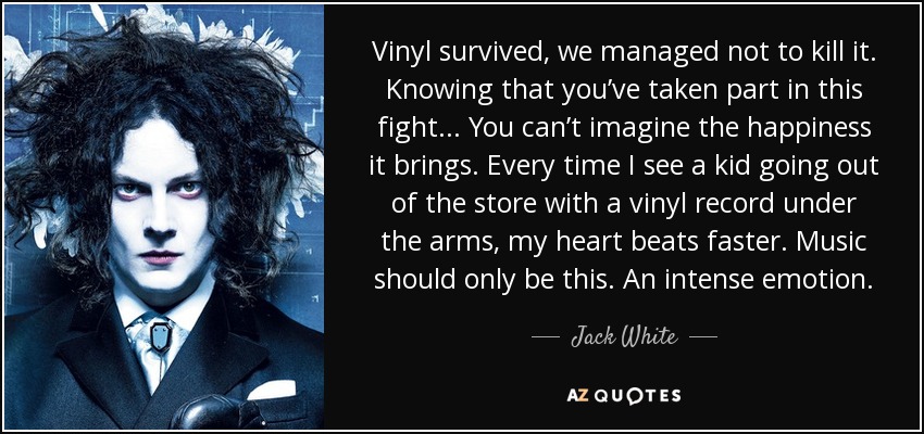 Vinyl survived, we managed not to kill it. Knowing that you’ve taken part in this fight... You can’t imagine the happiness it brings. Every time I see a kid going out of the store with a vinyl record under the arms, my heart beats faster. Music should only be this. An intense emotion. - Jack White