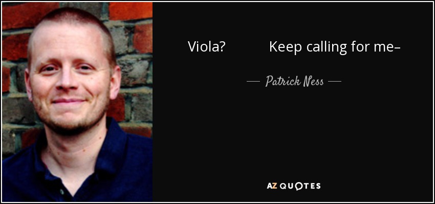 Viola? Keep calling for me– And I’ll keep searching for you– And I’ll find you– You bet yer life on it– I’ll find you– Keep calling for me, Viola– Cuz here I come. - Patrick Ness