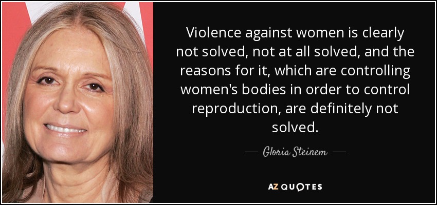 Violence against women is clearly not solved, not at all solved, and the reasons for it, which are controlling women's bodies in order to control reproduction, are definitely not solved. - Gloria Steinem