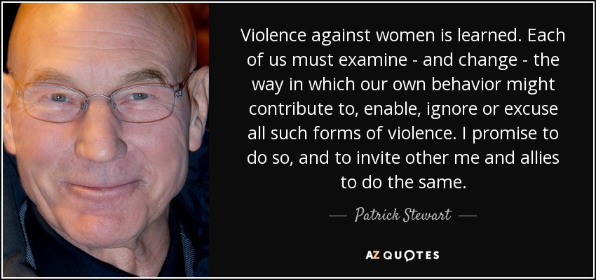 Violence against women is learned. Each of us must examine - and change - the way in which our own behavior might contribute to, enable, ignore or excuse all such forms of violence. I promise to do so, and to invite other me and allies to do the same. - Patrick Stewart