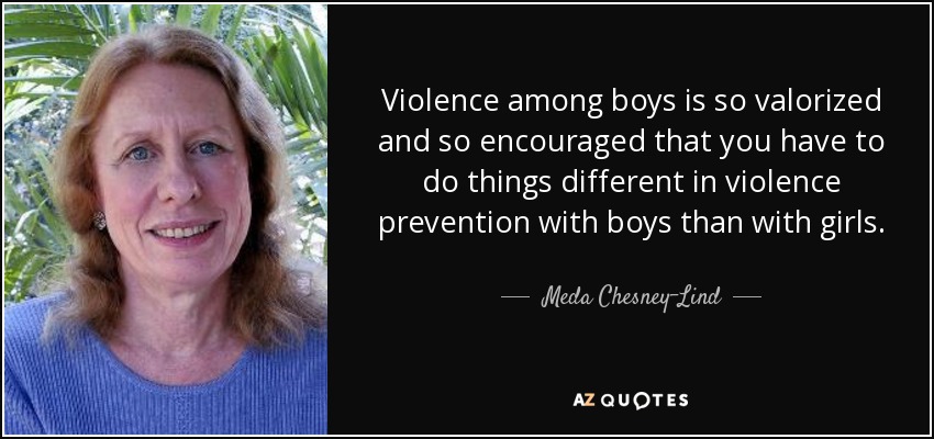 Violence among boys is so valorized and so encouraged that you have to do things different in violence prevention with boys than with girls. - Meda Chesney-Lind