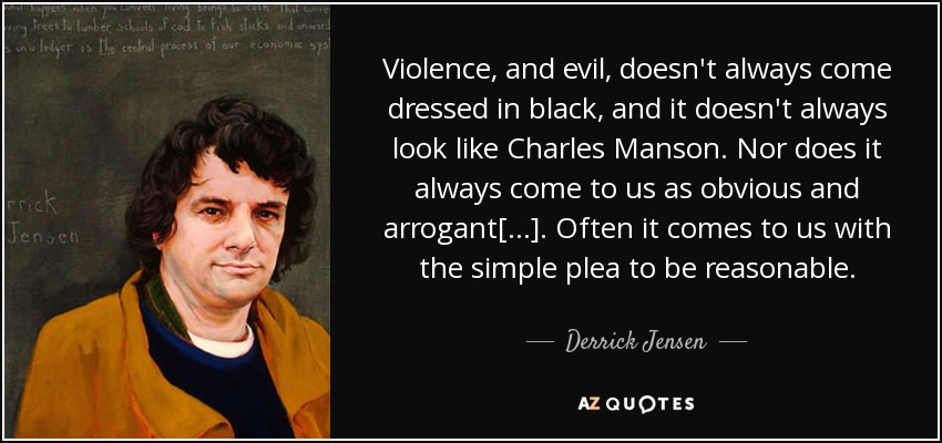 Violence, and evil, doesn't always come dressed in black, and it doesn't always look like Charles Manson. Nor does it always come to us as obvious and arrogant[...]. Often it comes to us with the simple plea to be reasonable. - Derrick Jensen
