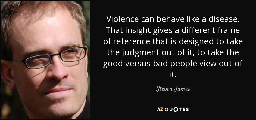 Violence can behave like a disease. That insight gives a different frame of reference that is designed to take the judgment out of it, to take the good-versus-bad-people view out of it. - Steven James