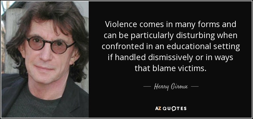 Violence comes in many forms and can be particularly disturbing when confronted in an educational setting if handled dismissively or in ways that blame victims. - Henry Giroux