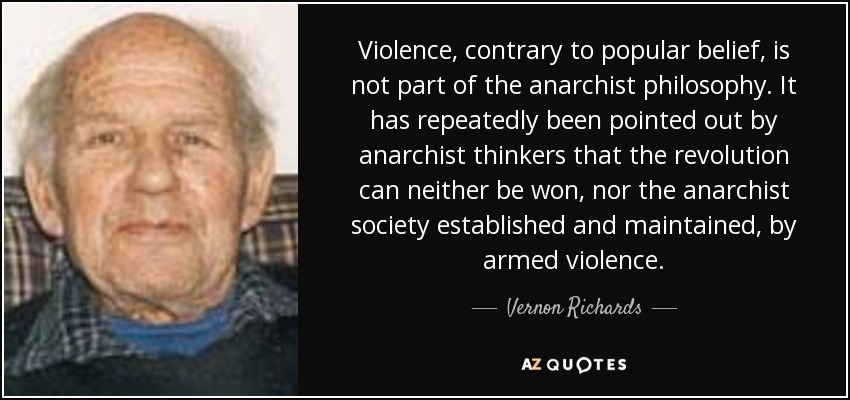 Violence, contrary to popular belief, is not part of the anarchist philosophy. It has repeatedly been pointed out by anarchist thinkers that the revolution can neither be won, nor the anarchist society established and maintained, by armed violence. - Vernon Richards