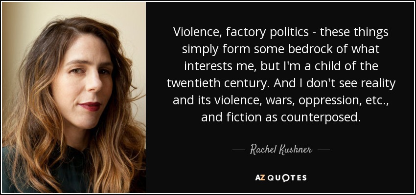 Violence, factory politics - these things simply form some bedrock of what interests me, but I'm a child of the twentieth century. And I don't see reality and its violence, wars, oppression, etc., and fiction as counterposed. - Rachel Kushner