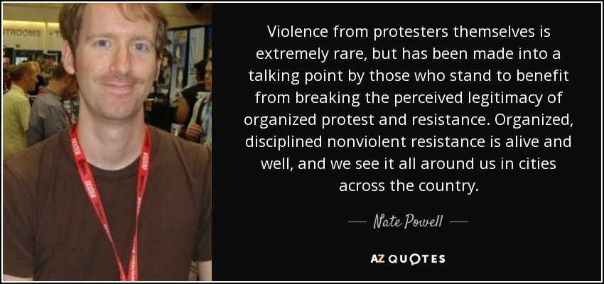 Violence from protesters themselves is extremely rare, but has been made into a talking point by those who stand to benefit from breaking the perceived legitimacy of organized protest and resistance. Organized, disciplined nonviolent resistance is alive and well, and we see it all around us in cities across the country. - Nate Powell