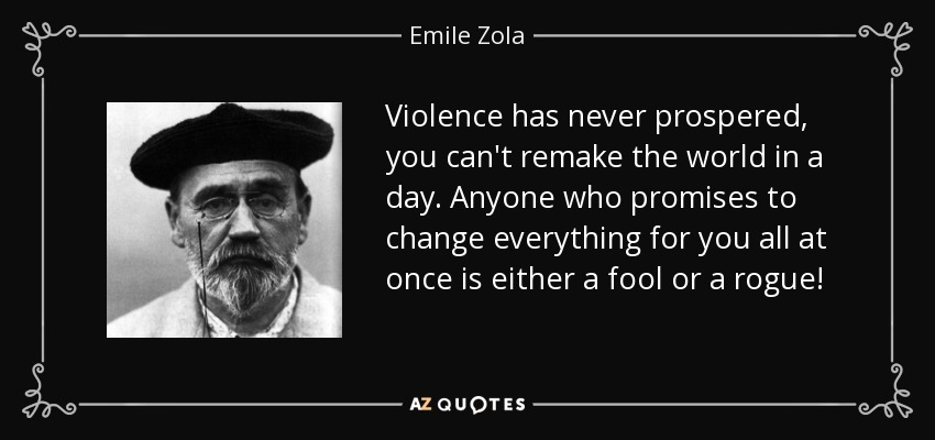 Violence has never prospered, you can't remake the world in a day. Anyone who promises to change everything for you all at once is either a fool or a rogue! - Emile Zola
