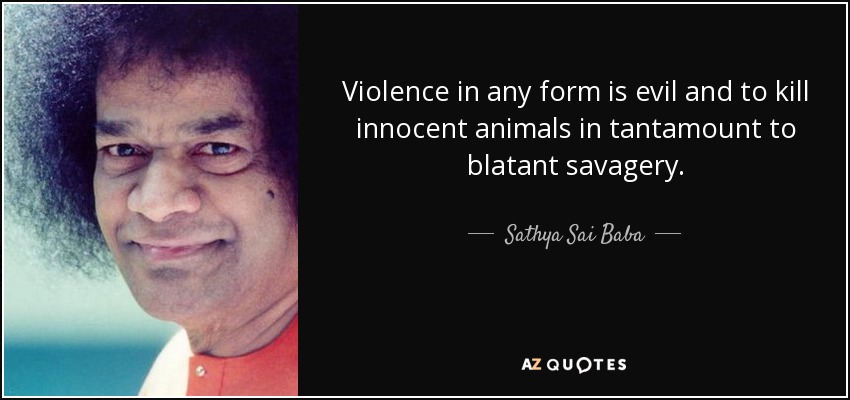 Violence in any form is evil and to kill innocent animals in tantamount to blatant savagery. - Sathya Sai Baba