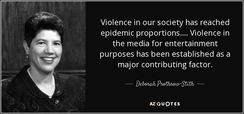 Violence in our society has reached epidemic proportions. ... Violence in the media for entertainment purposes has been established as a major contributing factor. - Deborah Prothrow-Stith