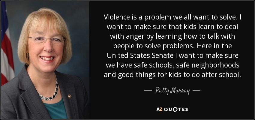 Violence is a problem we all want to solve. I want to make sure that kids learn to deal with anger by learning how to talk with people to solve problems. Here in the United States Senate I want to make sure we have safe schools, safe neighborhoods and good things for kids to do after school! - Patty Murray