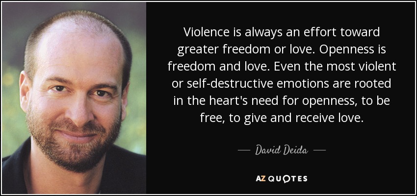 Violence is always an effort toward greater freedom or love. Openness is freedom and love. Even the most violent or self-destructive emotions are rooted in the heart's need for openness, to be free, to give and receive love. - David Deida