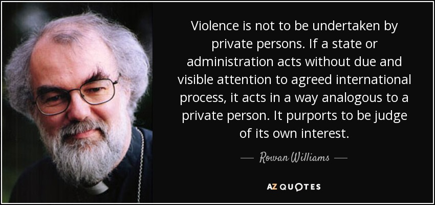 Violence is not to be undertaken by private persons. If a state or administration acts without due and visible attention to agreed international process, it acts in a way analogous to a private person. It purports to be judge of its own interest. - Rowan Williams