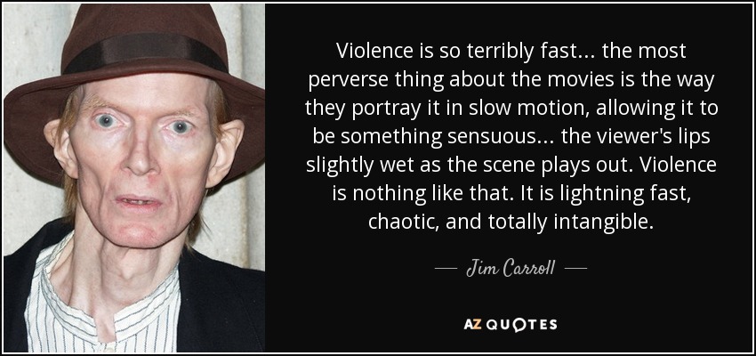 Violence is so terribly fast . . . the most perverse thing about the movies is the way they portray it in slow motion, allowing it to be something sensuous . . . the viewer's lips slightly wet as the scene plays out. Violence is nothing like that. It is lightning fast, chaotic, and totally intangible. - Jim Carroll